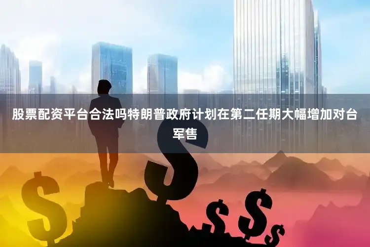 股票配资平台合法吗特朗普政府计划在第二任期大幅增加对台军售