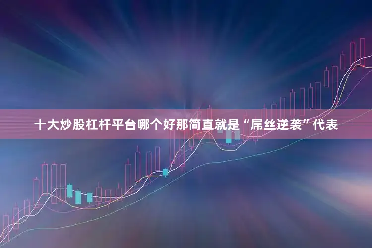 十大炒股杠杆平台哪个好那简直就是“屌丝逆袭”代表