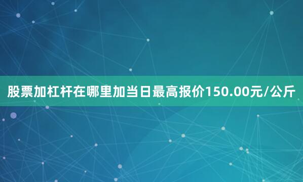 股票加杠杆在哪里加当日最高报价150.00元/公斤